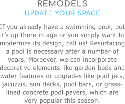 REMODELS UPDATE YOUR SPACE If you already have a swimming pool, but it’s up there in age or you simply want to modernize its design, call us! Resurfacing a pool is necessary after a number of years. Moreover, we can incorporate decorative elements like garden beds and water features or upgrades like pool jets, jacuzzis, sun decks, pool bars, or grass-lined concrete pool pavers, which are very popular this season.
