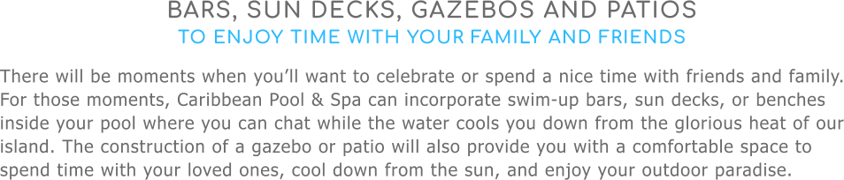 BARS, SUN DECKS, GAZEBOS AND PATIOS TO ENJOY TIME WITH YOUR FAMILY AND FRIENDS There will be moments when you’ll want to celebrate or spend a nice time with friends and family. For those moments, Caribbean Pool & Spa can incorporate swim-up bars, sun decks, or benches inside your pool where you can chat while the water cools you down from the glorious heat of our island. The construction of a gazebo or patio will also provide you with a comfortable space to spend time with your loved ones, cool down from the sun, and enjoy your outdoor paradise.