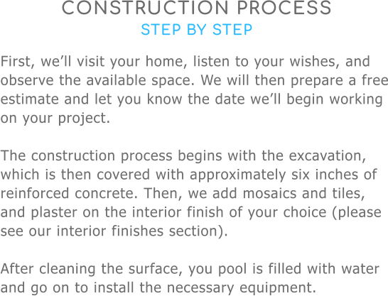 CONSTRUCTION PROCESS STEP BY STEP First, we’ll visit your home, listen to your wishes, and observe the available space. We will then prepare a free estimate and let you know the date we’ll begin working on your project.  The construction process begins with the excavation, which is then covered with approximately six inches of reinforced concrete. Then, we add mosaics and tiles, and plaster on the interior finish of your choice (please see our interior finishes section).  After cleaning the surface, you pool is filled with water and go on to install the necessary equipment.