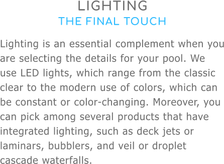 LIGHTING THE FINAL TOUCH Lighting is an essential complement when you are selecting the details for your pool. We use LED lights, which range from the classic clear to the modern use of colors, which can be constant or color-changing. Moreover, you can pick among several products that have integrated lighting, such as deck jets or laminars, bubblers, and veil or droplet cascade waterfalls.