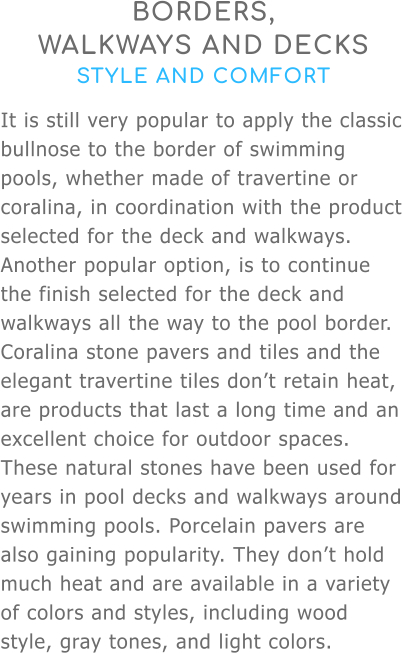 BORDERS,  WALKWAYS AND DECKS STYLE AND COMFORT It is still very popular to apply the classic bullnose to the border of swimming pools, whether made of travertine or coralina, in coordination with the product selected for the deck and walkways. Another popular option, is to continue the finish selected for the deck and walkways all the way to the pool border. Coralina stone pavers and tiles and the elegant travertine tiles don’t retain heat, are products that last a long time and an excellent choice for outdoor spaces. These natural stones have been used for years in pool decks and walkways around swimming pools. Porcelain pavers are also gaining popularity. They don’t hold much heat and are available in a variety of colors and styles, including wood style, gray tones, and light colors.